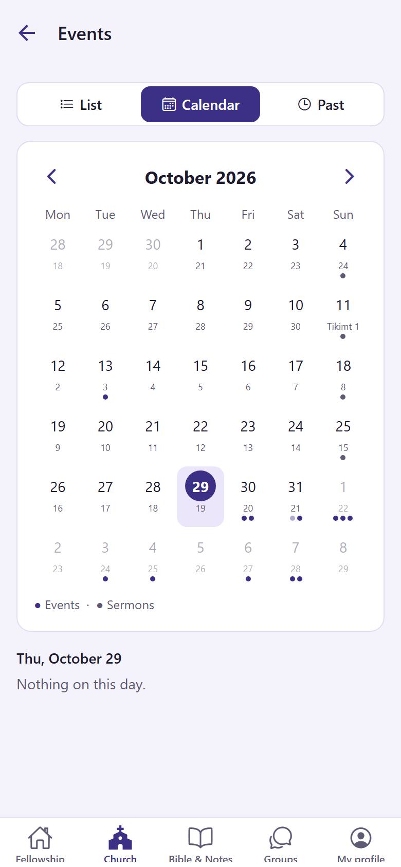 In "Church", tap "Events". See them as a "List"  or on the "Calendar" . "Past"  shows the events of the last months. Tap ›  for the next month, and tap a day to see its events.