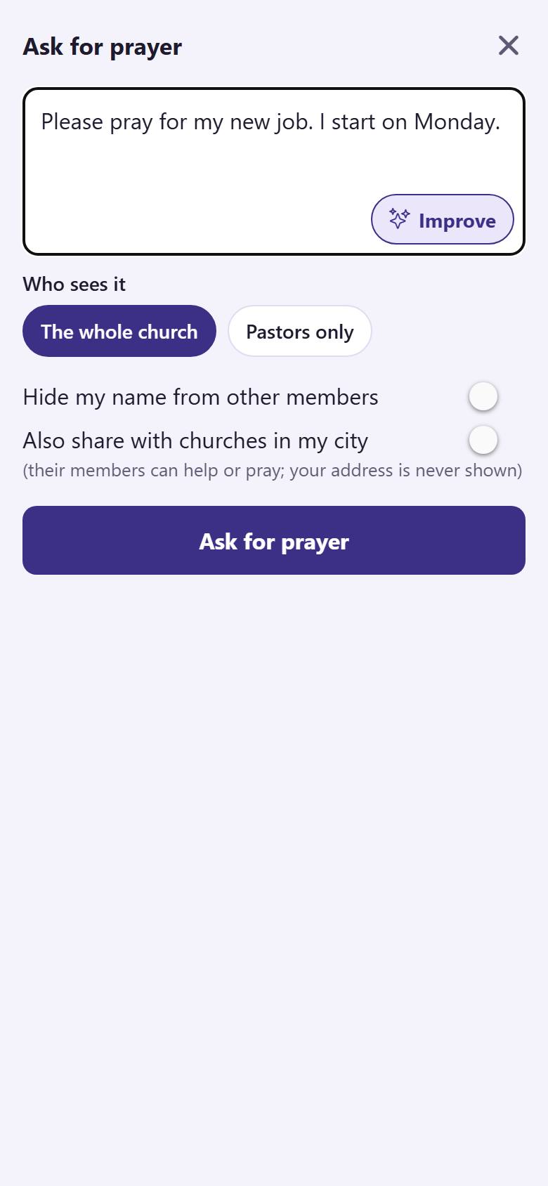 Write your request . Choose who sees it: "The whole church"  or "Pastors only" . You can hide your name . Tap "Ask for prayer" .